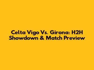 Celta Vigo Vs. Girona: H2H Showdown & Match Preview