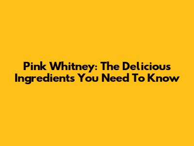 Pink Whitney: The Delicious Ingredients You Need To Know